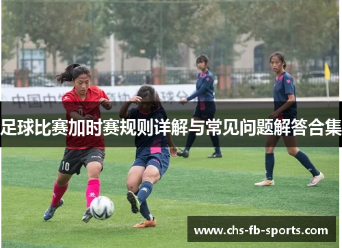 足球比赛加时赛规则详解与常见问题解答合集